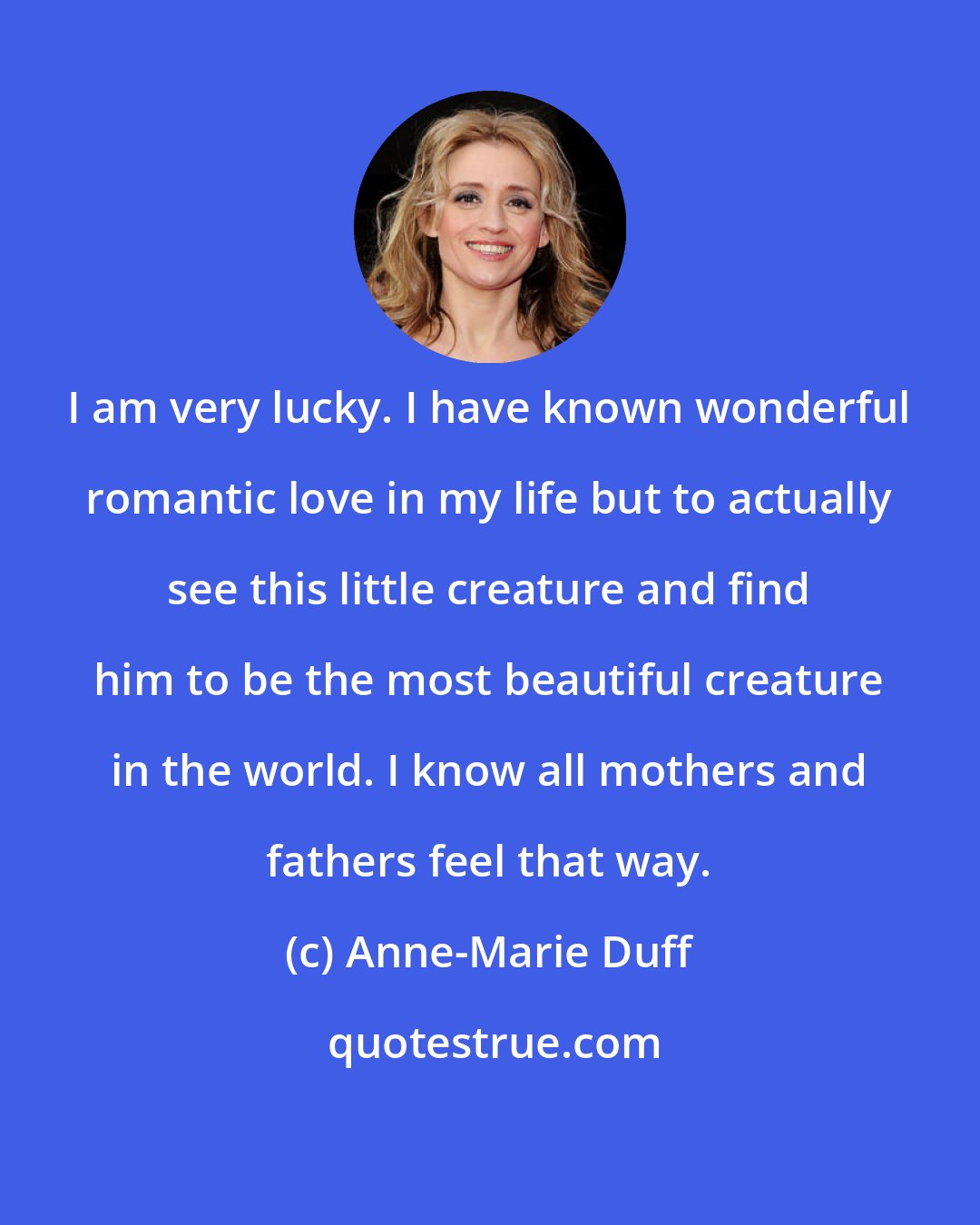 Anne-Marie Duff: I am very lucky. I have known wonderful romantic love in my life but to actually see this little creature and find him to be the most beautiful creature in the world. I know all mothers and fathers feel that way.