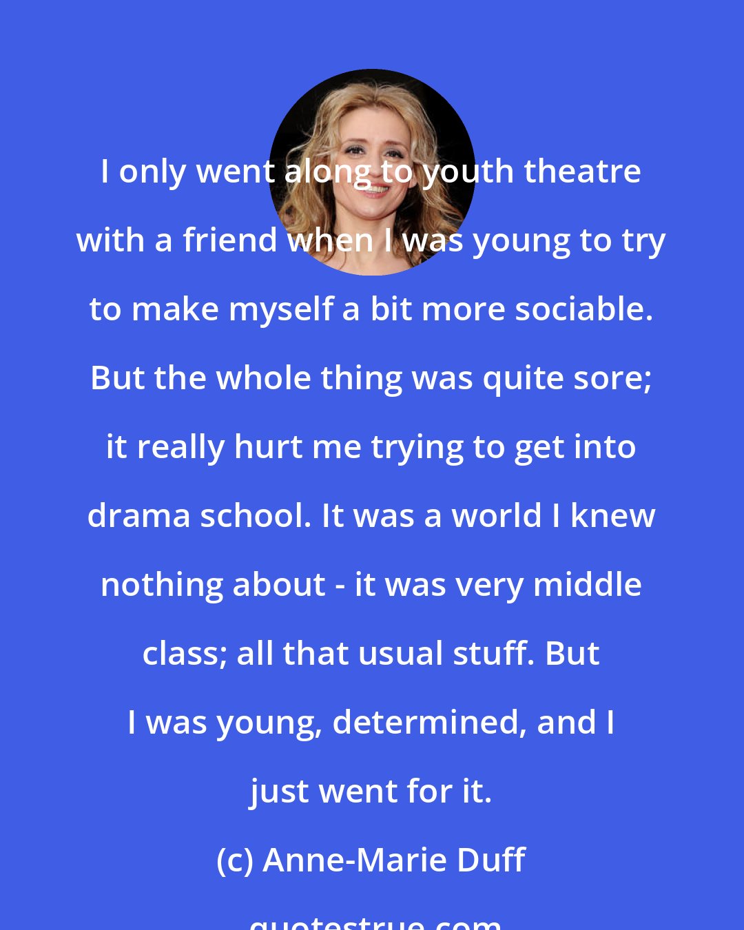 Anne-Marie Duff: I only went along to youth theatre with a friend when I was young to try to make myself a bit more sociable. But the whole thing was quite sore; it really hurt me trying to get into drama school. It was a world I knew nothing about - it was very middle class; all that usual stuff. But I was young, determined, and I just went for it.