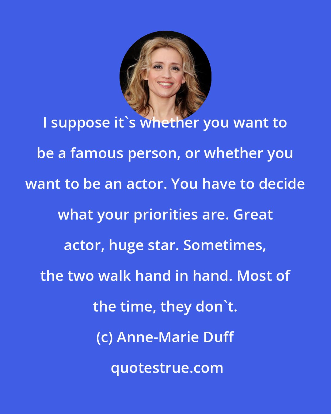 Anne-Marie Duff: I suppose it's whether you want to be a famous person, or whether you want to be an actor. You have to decide what your priorities are. Great actor, huge star. Sometimes, the two walk hand in hand. Most of the time, they don't.