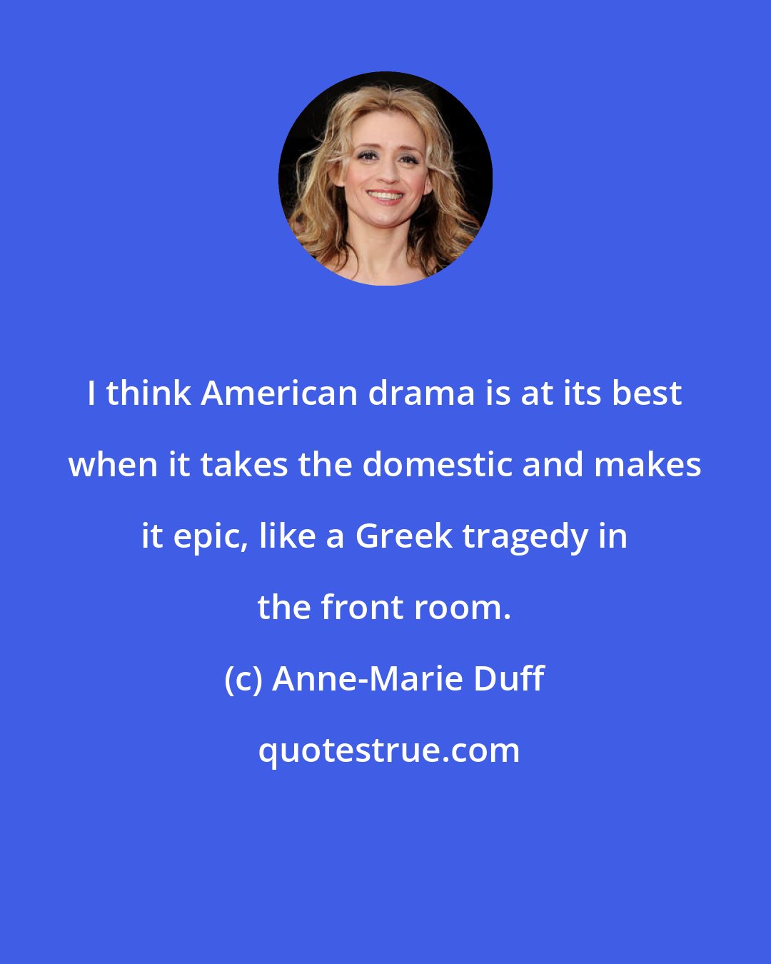 Anne-Marie Duff: I think American drama is at its best when it takes the domestic and makes it epic, like a Greek tragedy in the front room.