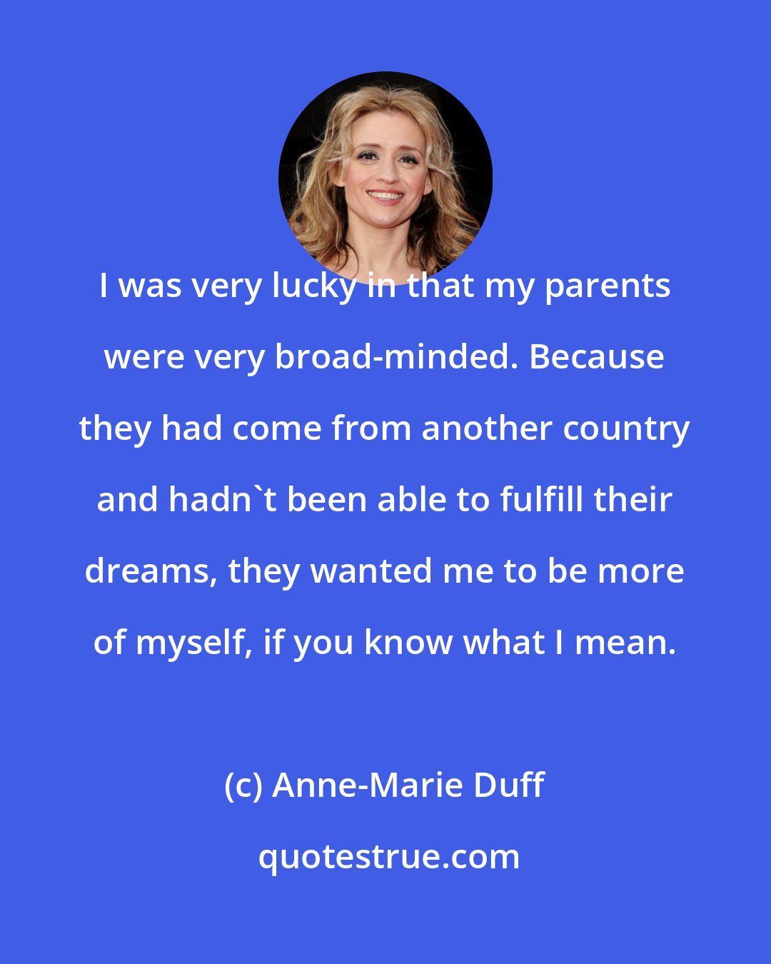Anne-Marie Duff: I was very lucky in that my parents were very broad-minded. Because they had come from another country and hadn't been able to fulfill their dreams, they wanted me to be more of myself, if you know what I mean.