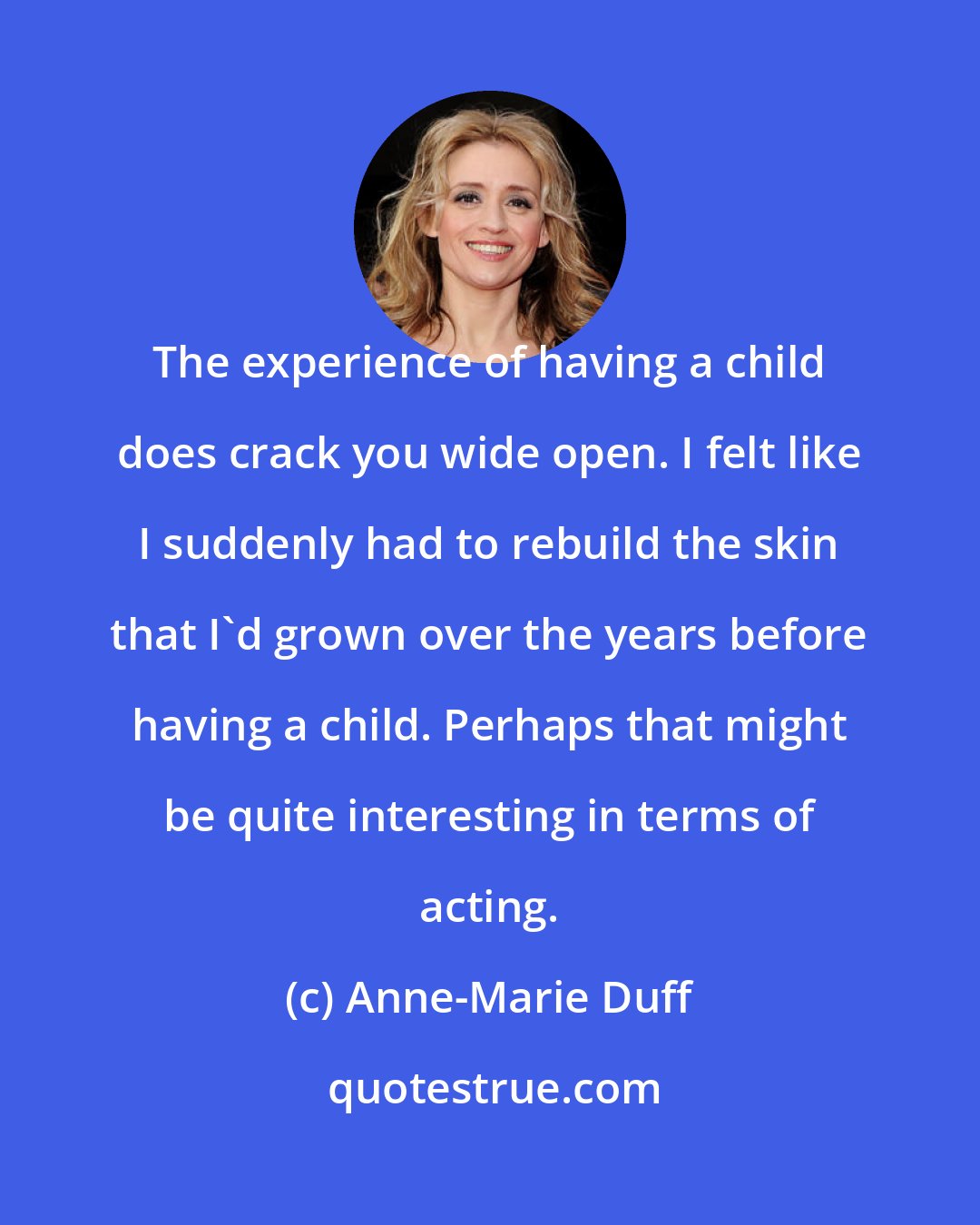 Anne-Marie Duff: The experience of having a child does crack you wide open. I felt like I suddenly had to rebuild the skin that I'd grown over the years before having a child. Perhaps that might be quite interesting in terms of acting.
