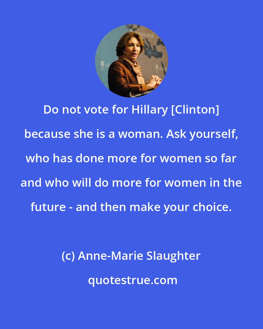 Anne-Marie Slaughter: Do not vote for Hillary [Clinton] because she is a woman. Ask yourself, who has done more for women so far and who will do more for women in the future - and then make your choice.
