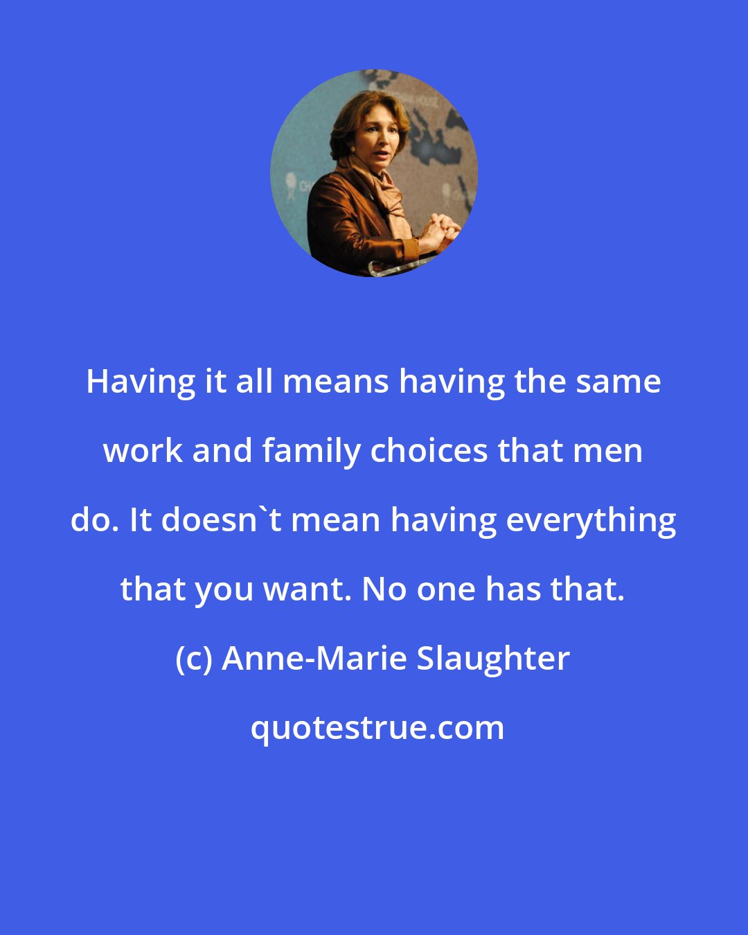 Anne-Marie Slaughter: Having it all means having the same work and family choices that men do. It doesn't mean having everything that you want. No one has that.