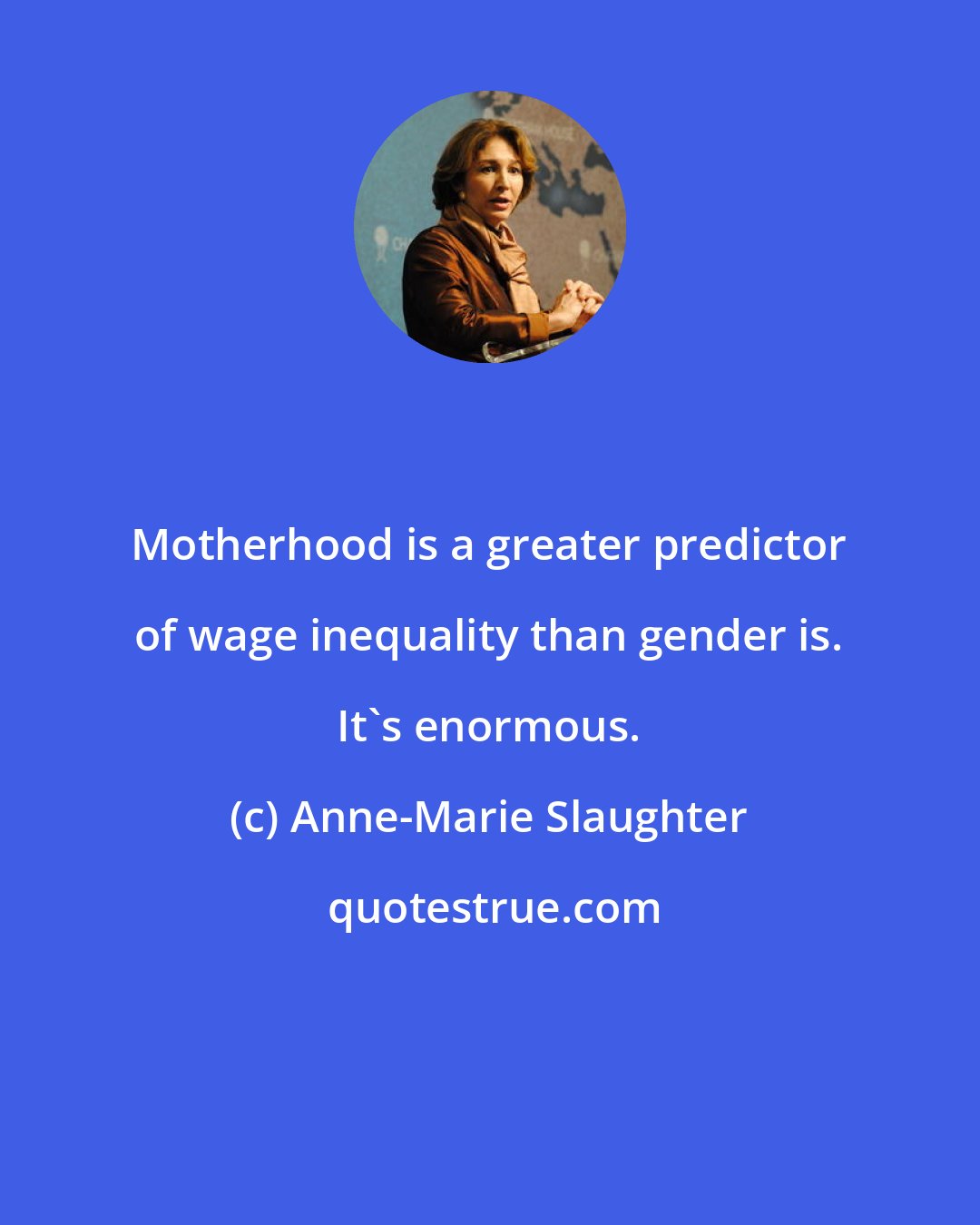 Anne-Marie Slaughter: Motherhood is a greater predictor of wage inequality than gender is. It's enormous.