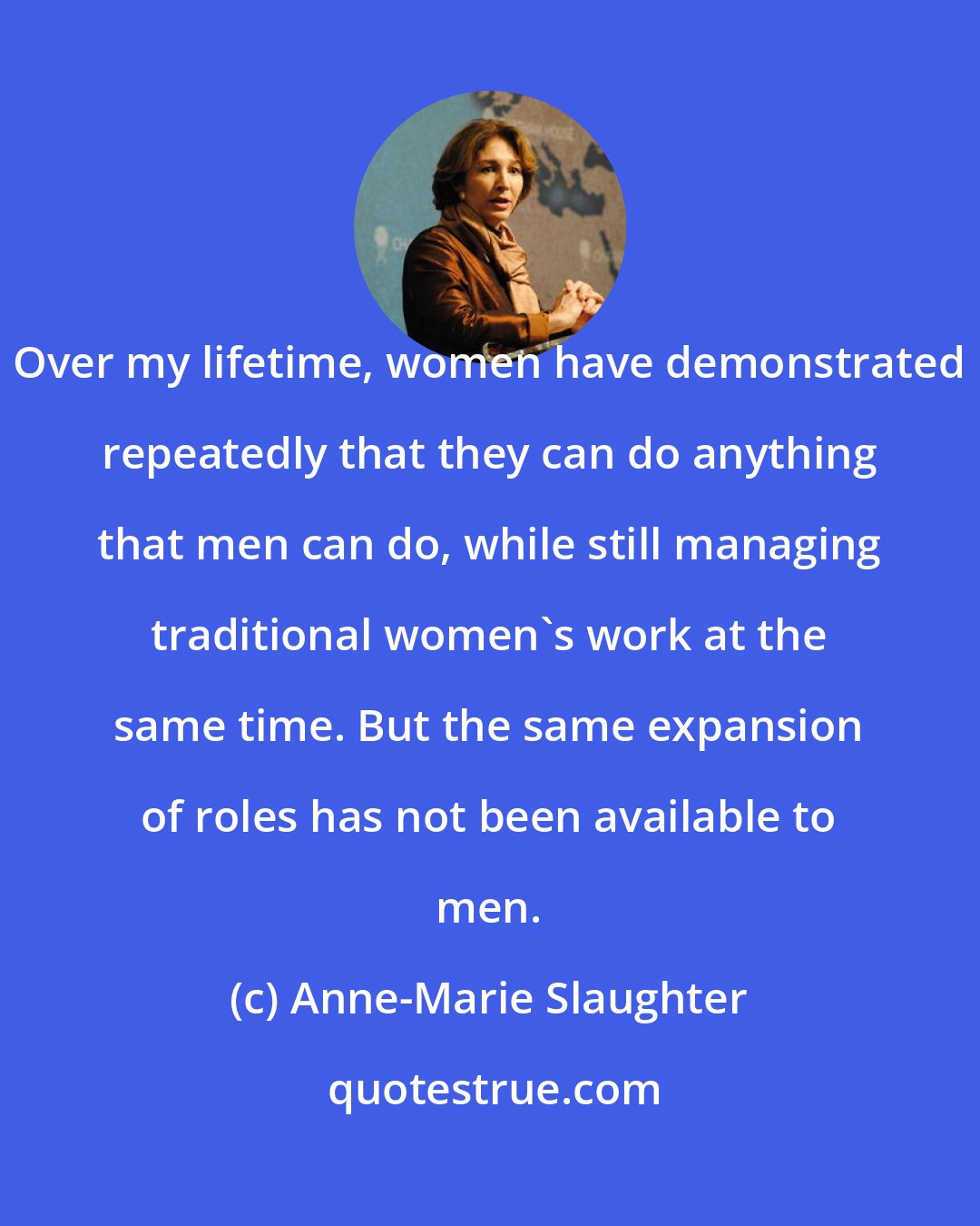 Anne-Marie Slaughter: Over my lifetime, women have demonstrated repeatedly that they can do anything that men can do, while still managing traditional women's work at the same time. But the same expansion of roles has not been available to men.