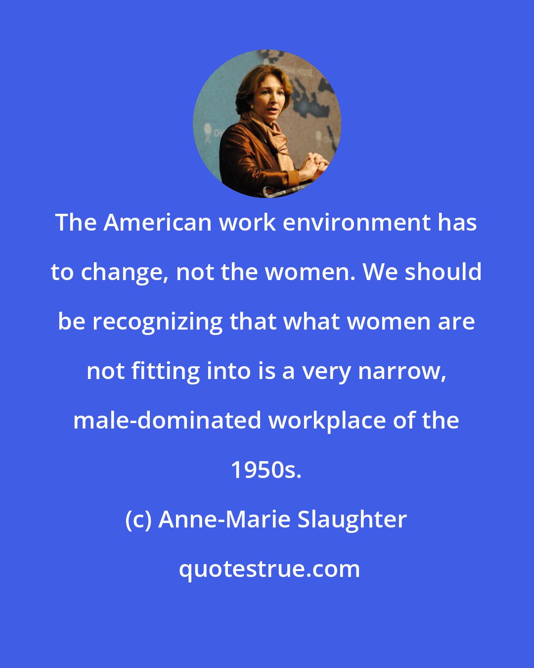 Anne-Marie Slaughter: The American work environment has to change, not the women. We should be recognizing that what women are not fitting into is a very narrow, male-dominated workplace of the 1950s.