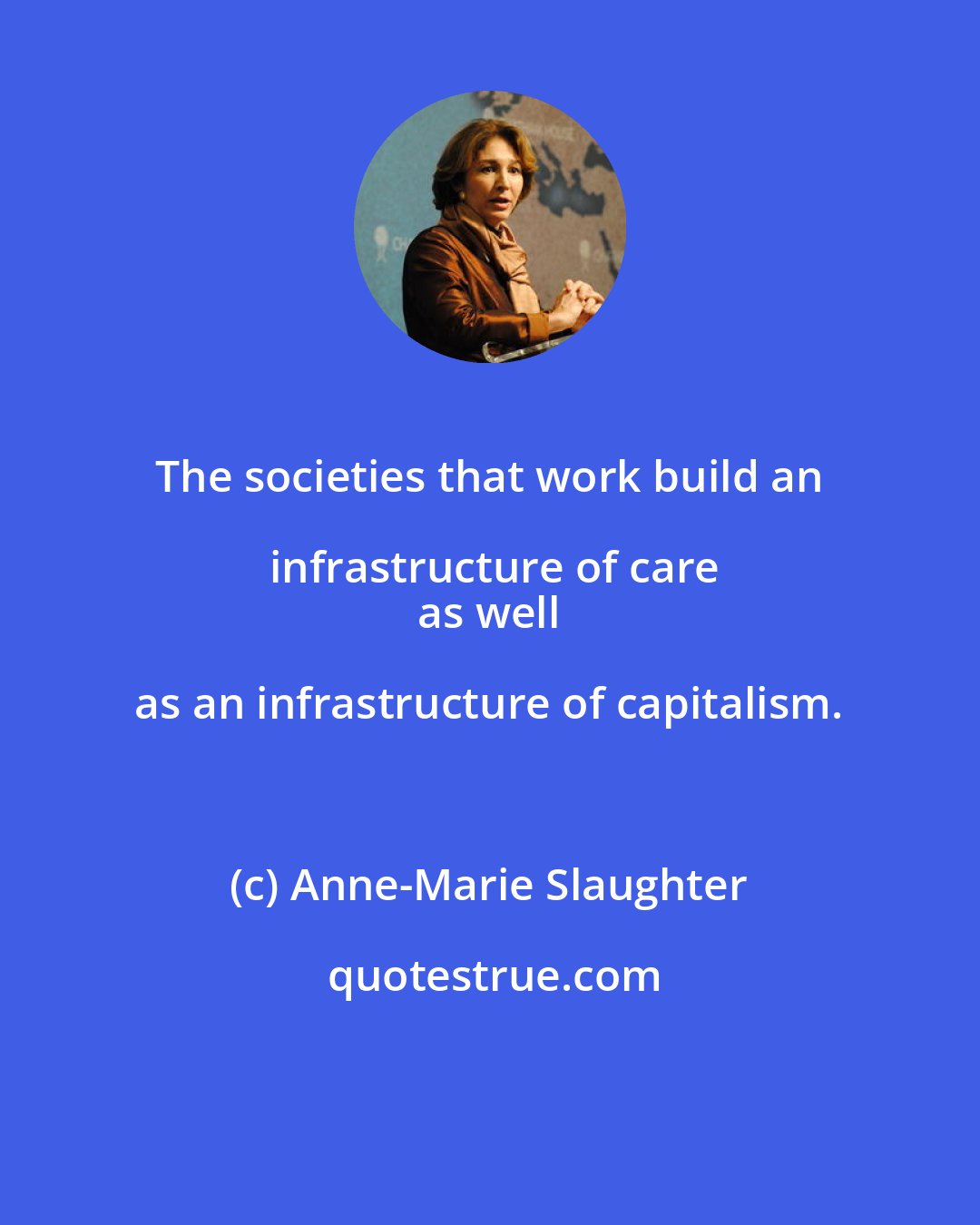Anne-Marie Slaughter: The societies that work build an infrastructure of care
 as well as an infrastructure of capitalism.