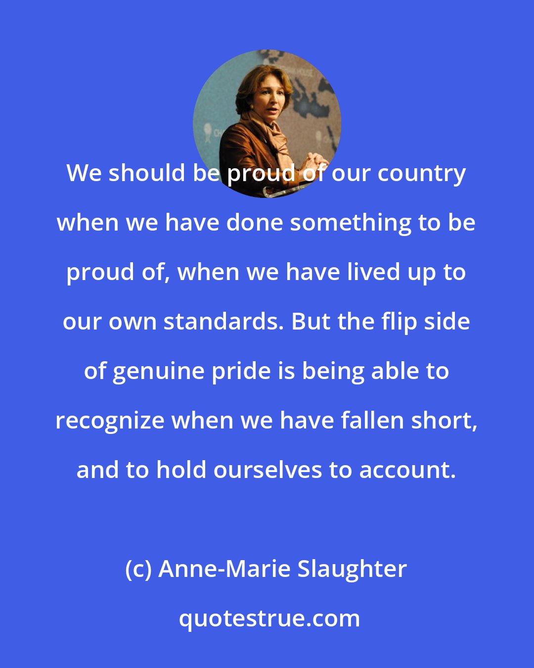 Anne-Marie Slaughter: We should be proud of our country when we have done something to be proud of, when we have lived up to our own standards. But the flip side of genuine pride is being able to recognize when we have fallen short, and to hold ourselves to account.