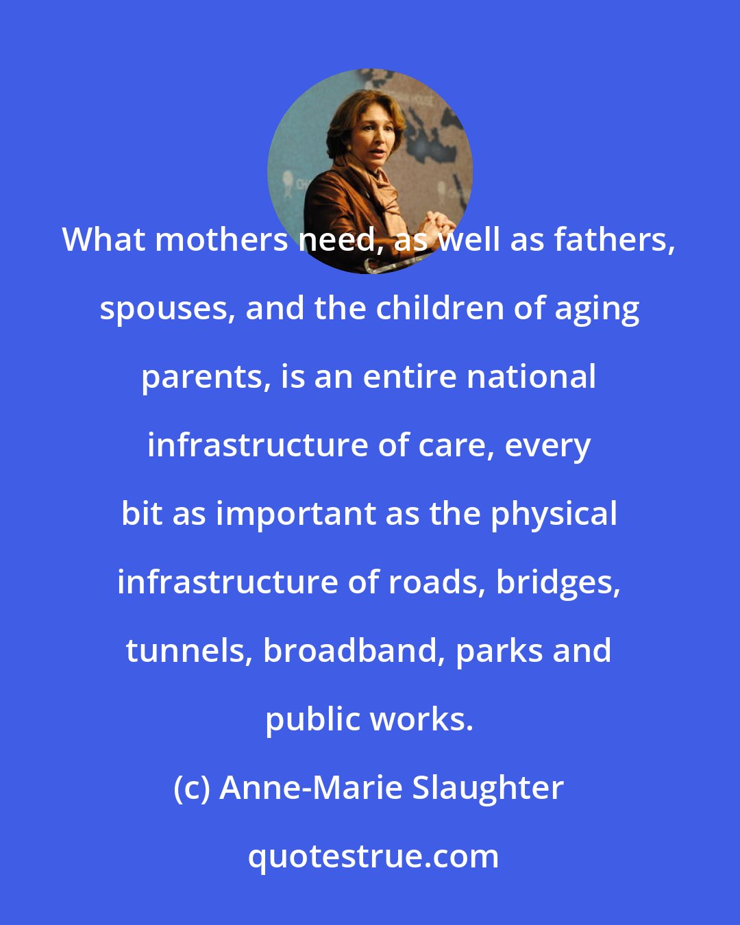 Anne-Marie Slaughter: What mothers need, as well as fathers, spouses, and the children of aging parents, is an entire national infrastructure of care, every bit as important as the physical infrastructure of roads, bridges, tunnels, broadband, parks and public works.