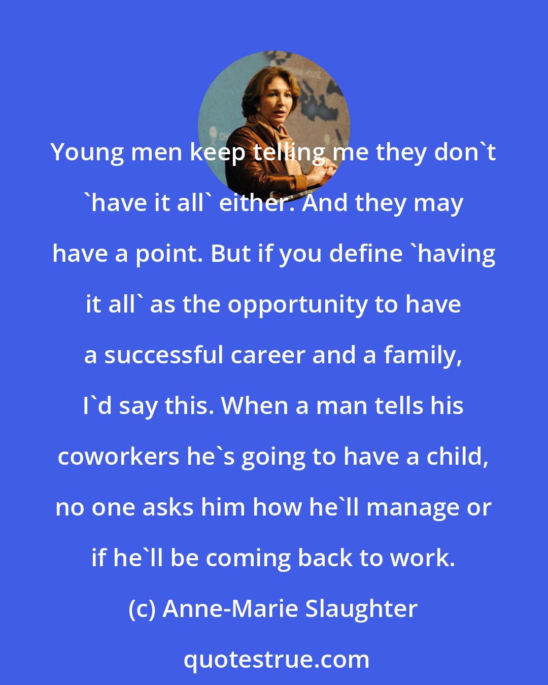 Anne-Marie Slaughter: Young men keep telling me they don't 'have it all' either. And they may have a point. But if you define 'having it all' as the opportunity to have a successful career and a family, I'd say this. When a man tells his coworkers he's going to have a child, no one asks him how he'll manage or if he'll be coming back to work.