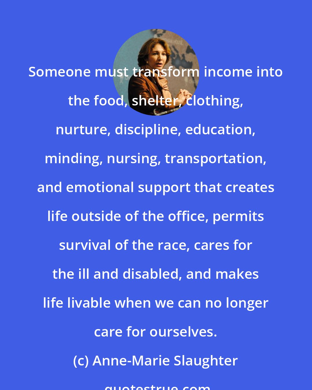 Anne-Marie Slaughter: Someone must transform income into the food, shelter, clothing, nurture, discipline, education, minding, nursing, transportation, and emotional support that creates life outside of the office, permits survival of the race, cares for the ill and disabled, and makes life livable when we can no longer care for ourselves.