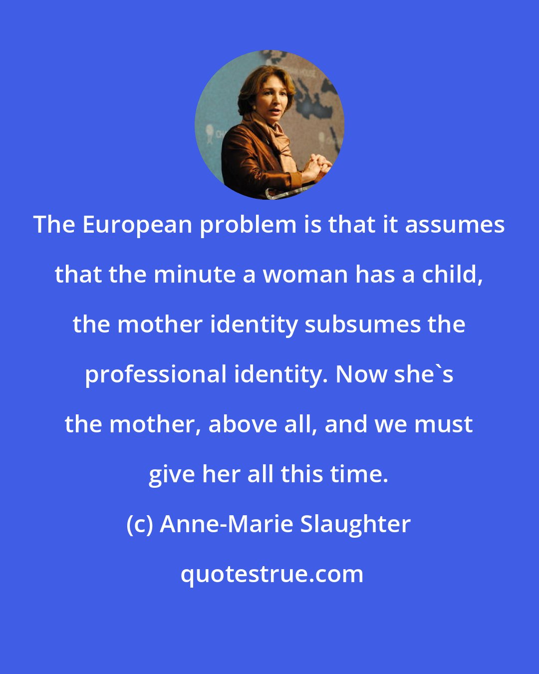 Anne-Marie Slaughter: The European problem is that it assumes that the minute a woman has a child, the mother identity subsumes the professional identity. Now she's the mother, above all, and we must give her all this time.
