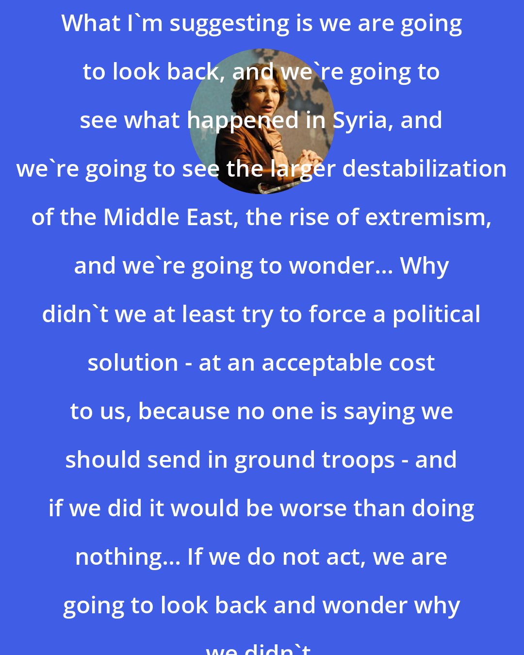 Anne-Marie Slaughter: What I'm suggesting is we are going to look back, and we're going to see what happened in Syria, and we're going to see the larger destabilization of the Middle East, the rise of extremism, and we're going to wonder... Why didn't we at least try to force a political solution - at an acceptable cost to us, because no one is saying we should send in ground troops - and if we did it would be worse than doing nothing... If we do not act, we are going to look back and wonder why we didn't.