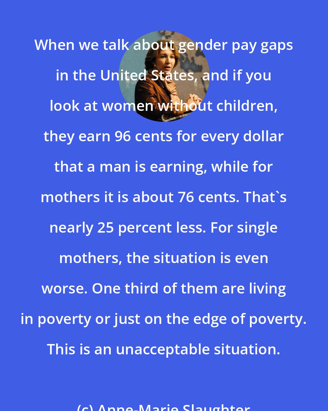Anne-Marie Slaughter: When we talk about gender pay gaps in the United States, and if you look at women without children, they earn 96 cents for every dollar that a man is earning, while for mothers it is about 76 cents. That's nearly 25 percent less. For single mothers, the situation is even worse. One third of them are living in poverty or just on the edge of poverty. This is an unacceptable situation.