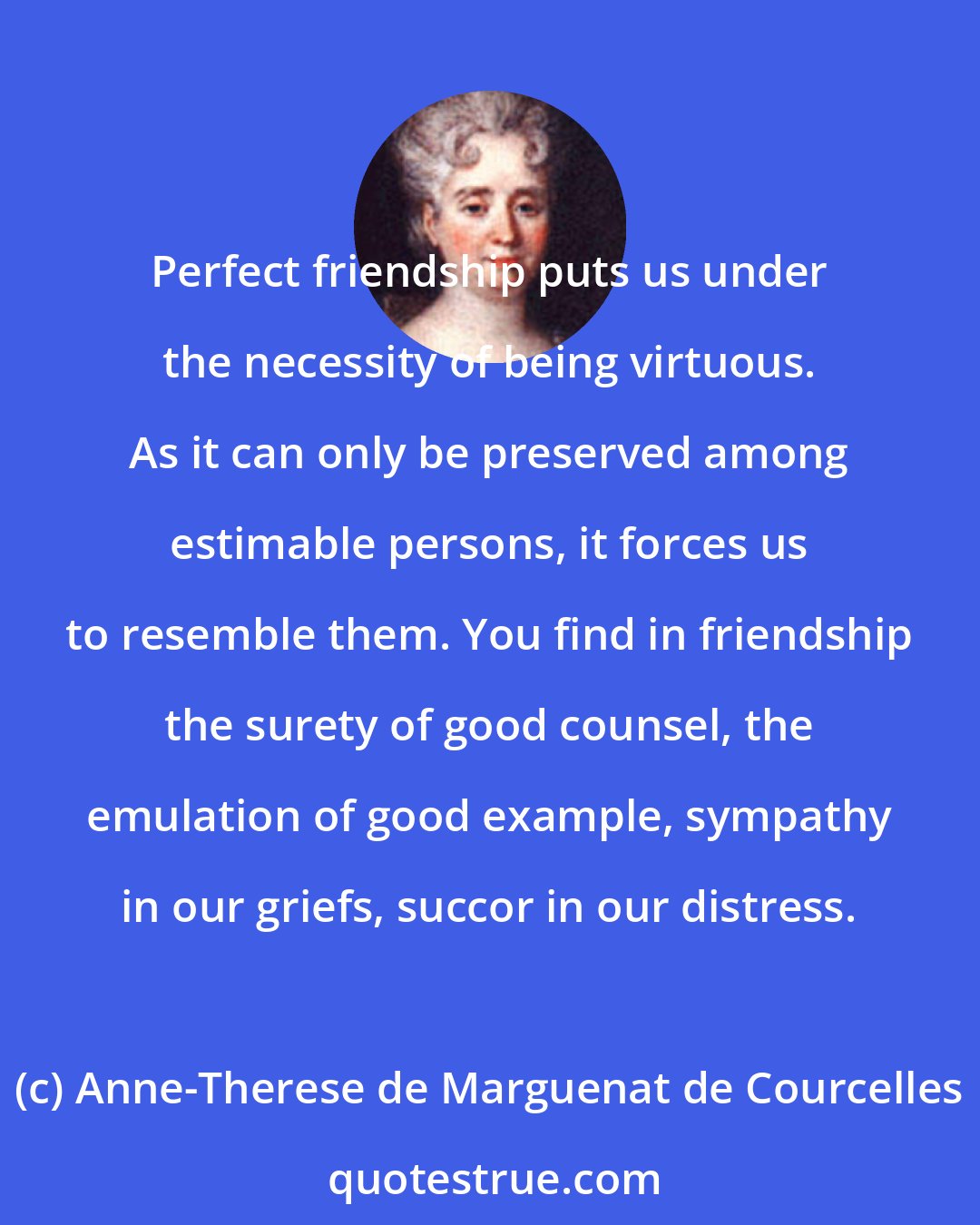 Anne-Therese de Marguenat de Courcelles: Perfect friendship puts us under the necessity of being virtuous. As it can only be preserved among estimable persons, it forces us to resemble them. You find in friendship the surety of good counsel, the emulation of good example, sympathy in our griefs, succor in our distress.