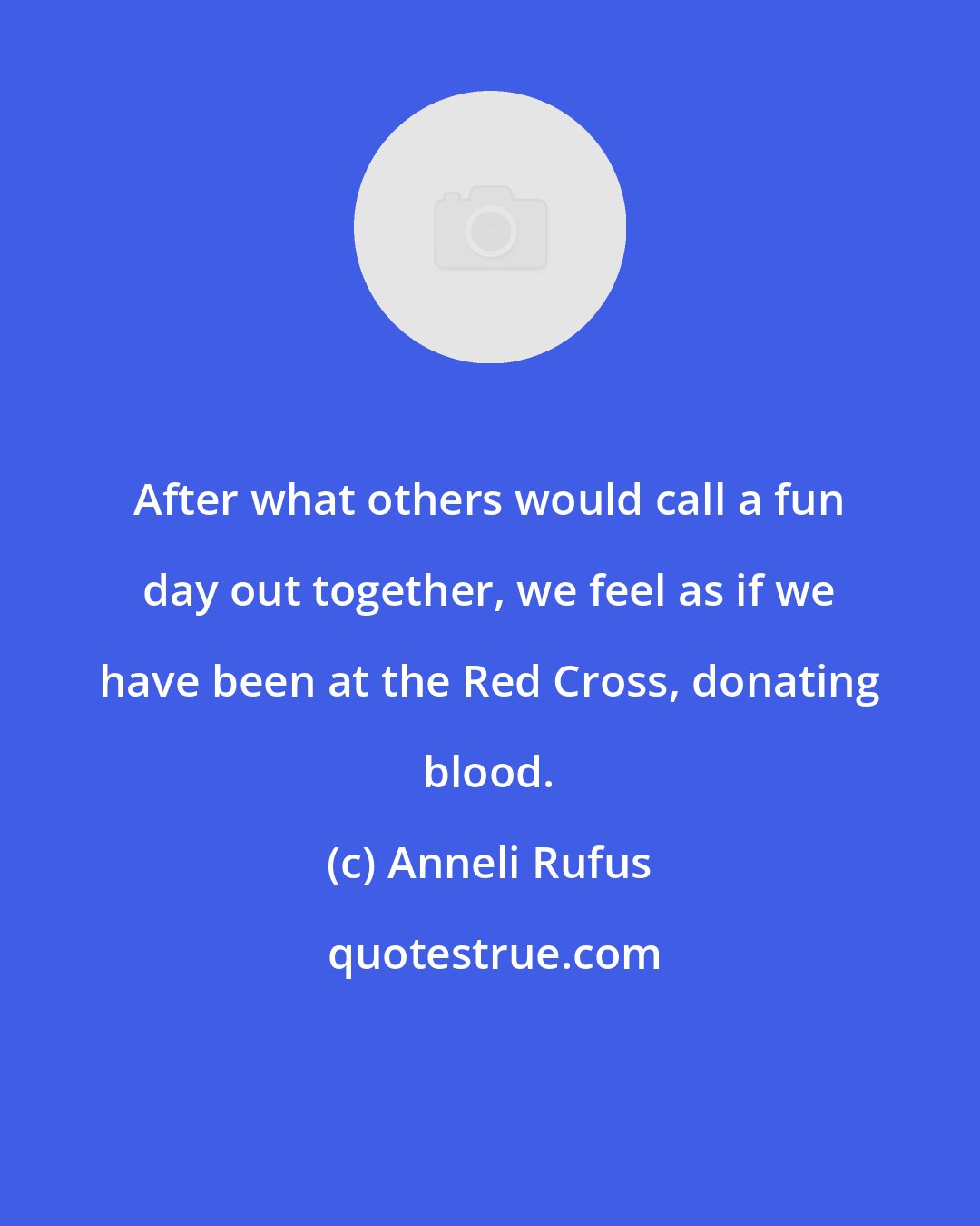 Anneli Rufus: After what others would call a fun day out together, we feel as if we have been at the Red Cross, donating blood.