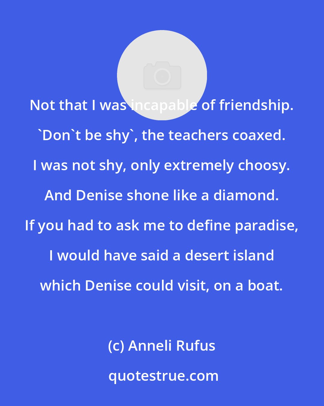 Anneli Rufus: Not that I was incapable of friendship. 'Don't be shy', the teachers coaxed. I was not shy, only extremely choosy. And Denise shone like a diamond. If you had to ask me to define paradise, I would have said a desert island which Denise could visit, on a boat.