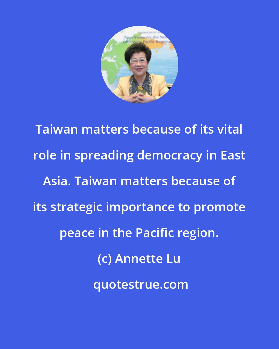 Annette Lu: Taiwan matters because of its vital role in spreading democracy in East Asia. Taiwan matters because of its strategic importance to promote peace in the Pacific region.