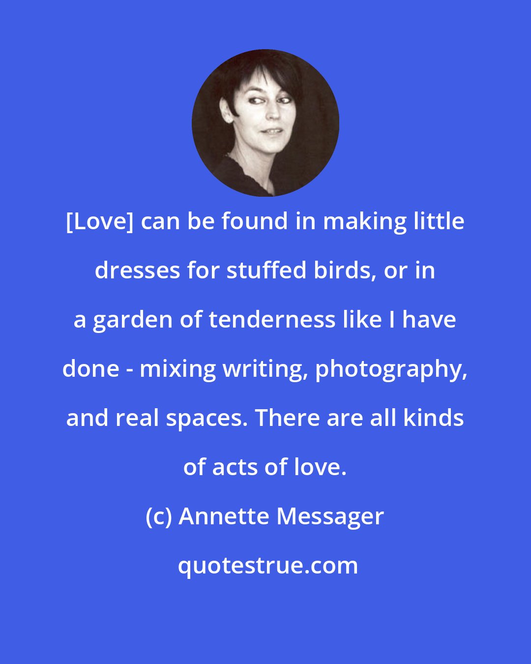 Annette Messager: [Love] can be found in making little dresses for stuffed birds, or in a garden of tenderness like I have done - mixing writing, photography, and real spaces. There are all kinds of acts of love.