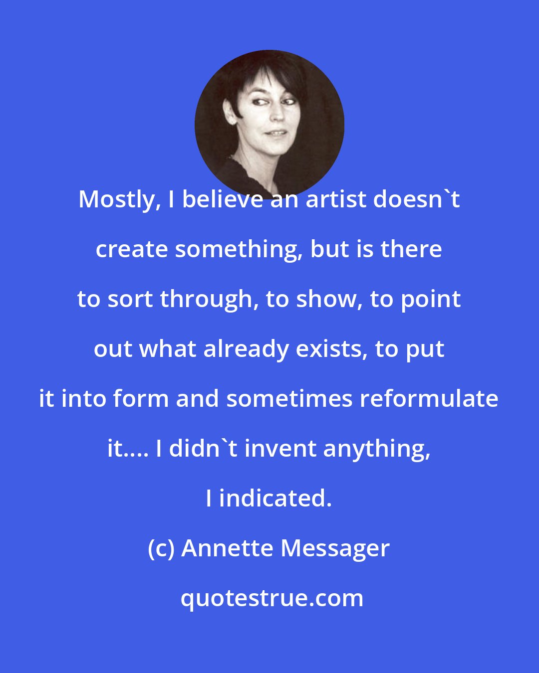 Annette Messager: Mostly, I believe an artist doesn't create something, but is there to sort through, to show, to point out what already exists, to put it into form and sometimes reformulate it.... I didn't invent anything, I indicated.