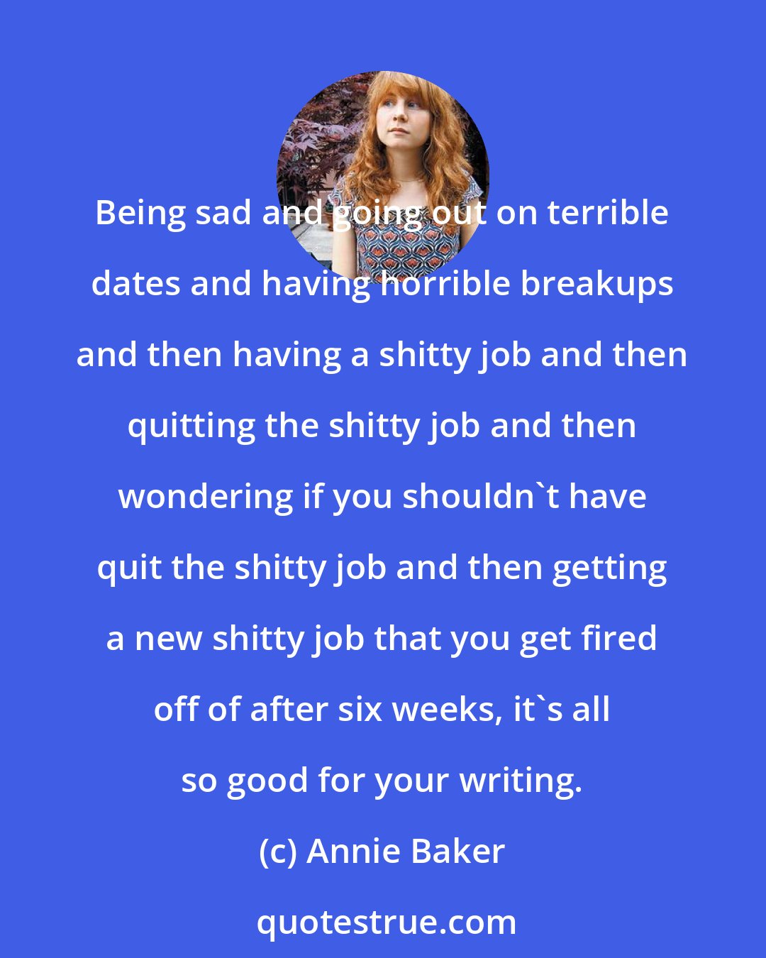 Annie Baker: Being sad and going out on terrible dates and having horrible breakups and then having a shitty job and then quitting the shitty job and then wondering if you shouldn't have quit the shitty job and then getting a new shitty job that you get fired off of after six weeks, it's all so good for your writing.