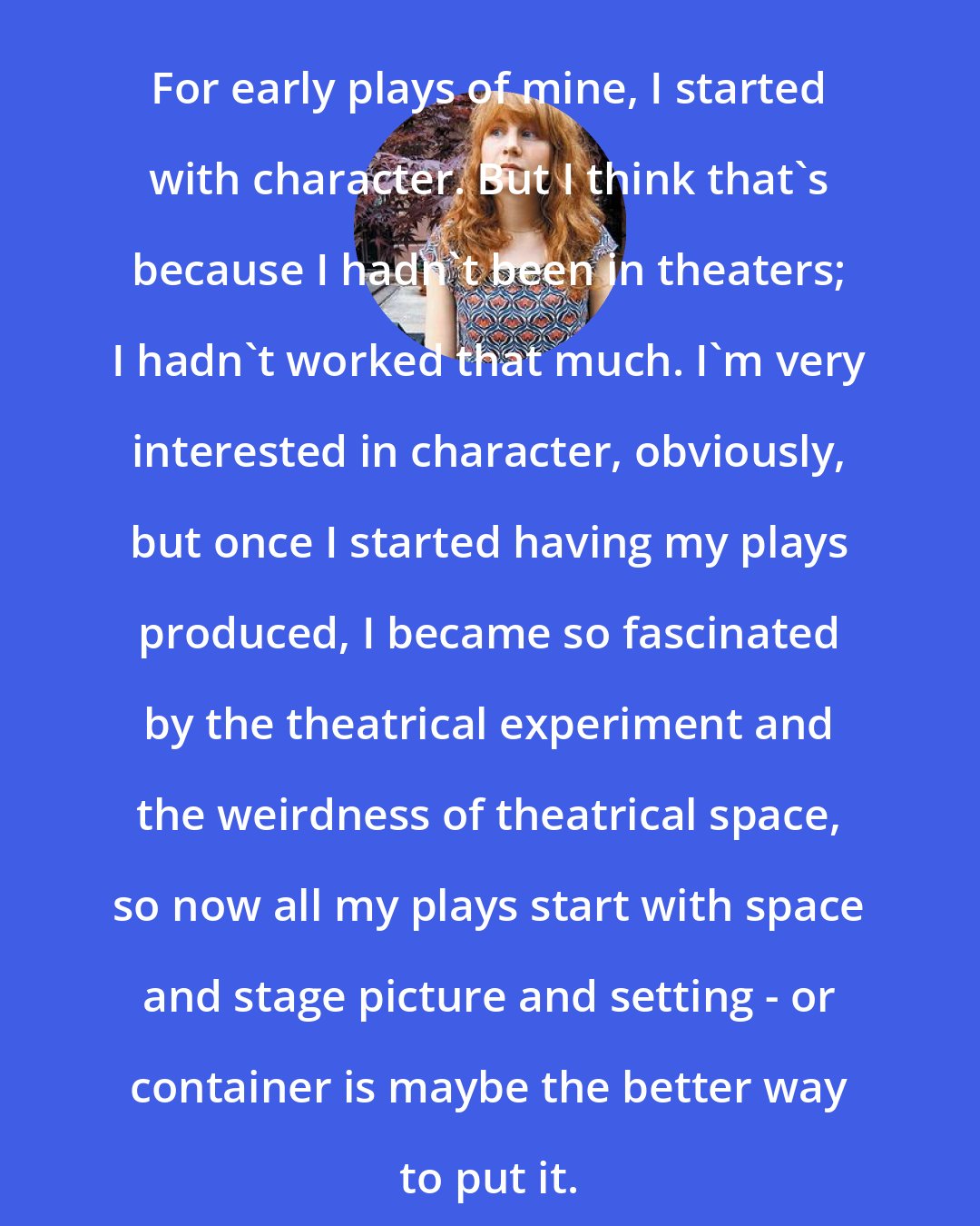 Annie Baker: For early plays of mine, I started with character. But I think that's because I hadn't been in theaters; I hadn't worked that much. I'm very interested in character, obviously, but once I started having my plays produced, I became so fascinated by the theatrical experiment and the weirdness of theatrical space, so now all my plays start with space and stage picture and setting - or container is maybe the better way to put it.