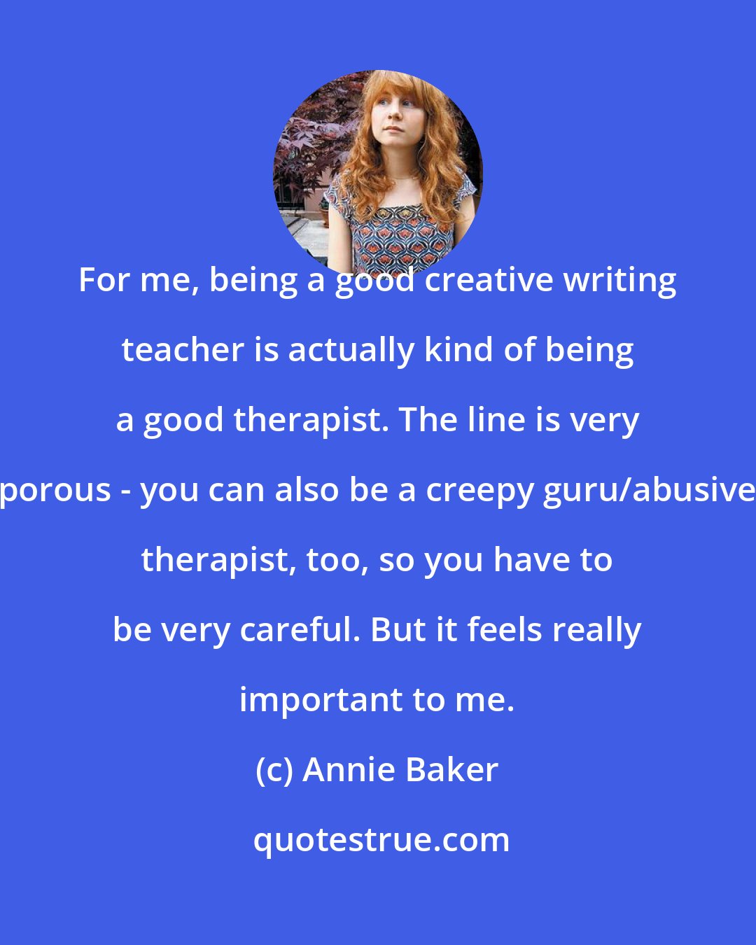 Annie Baker: For me, being a good creative writing teacher is actually kind of being a good therapist. The line is very porous - you can also be a creepy guru/abusive therapist, too, so you have to be very careful. But it feels really important to me.