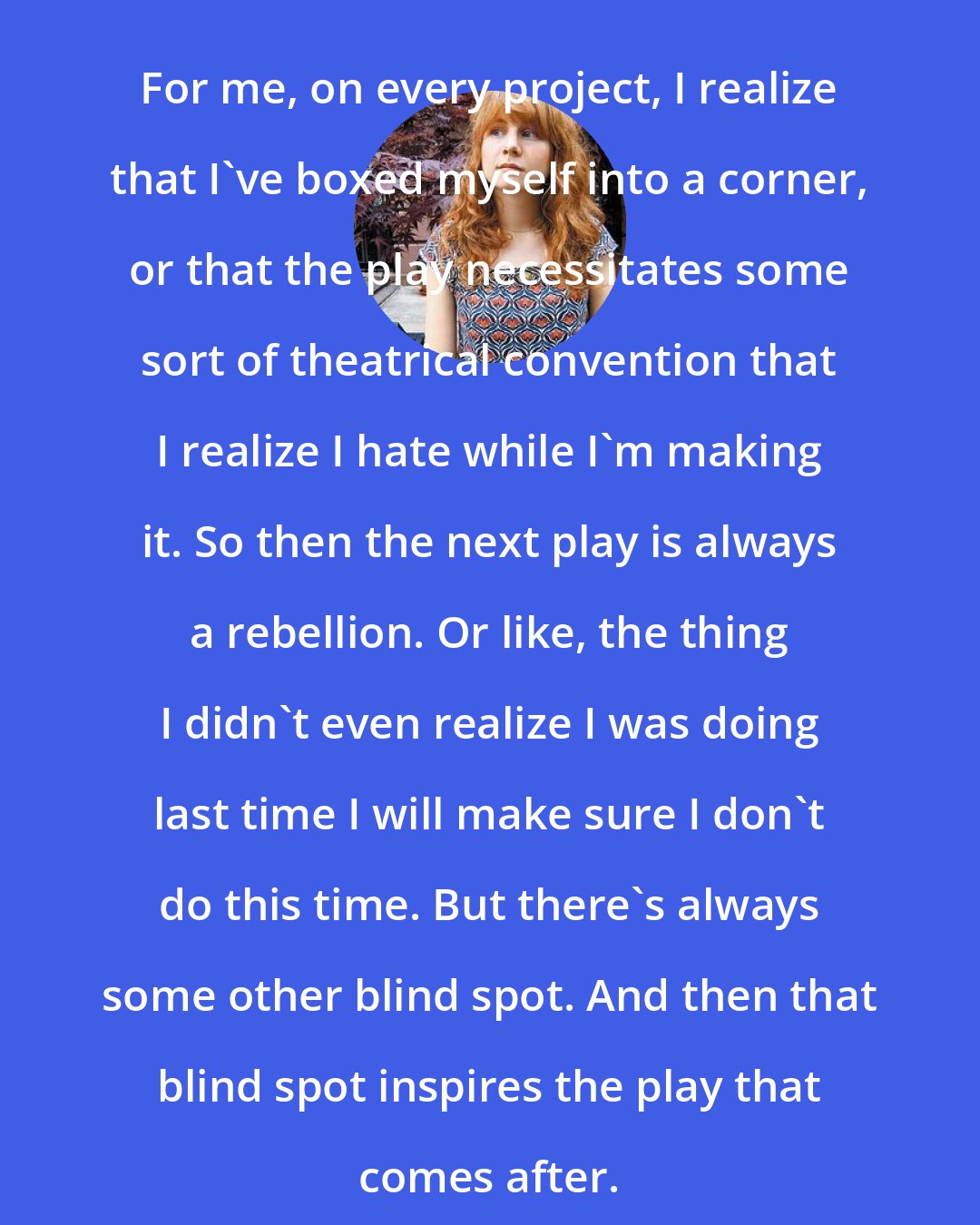 Annie Baker: For me, on every project, I realize that I've boxed myself into a corner, or that the play necessitates some sort of theatrical convention that I realize I hate while I'm making it. So then the next play is always a rebellion. Or like, the thing I didn't even realize I was doing last time I will make sure I don't do this time. But there's always some other blind spot. And then that blind spot inspires the play that comes after.