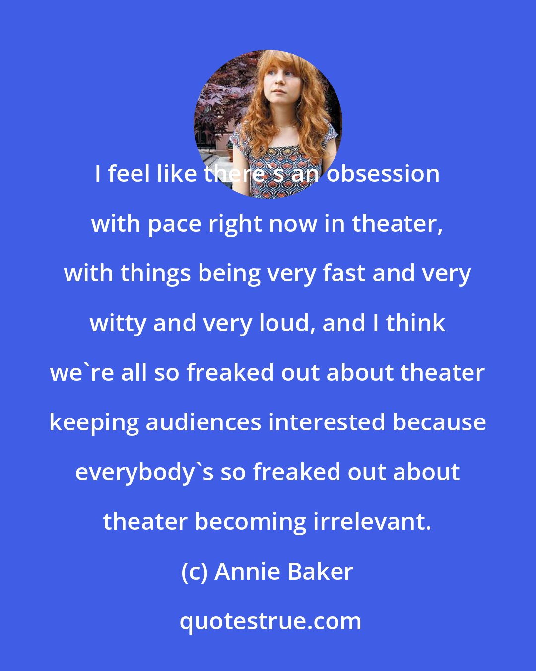 Annie Baker: I feel like there's an obsession with pace right now in theater, with things being very fast and very witty and very loud, and I think we're all so freaked out about theater keeping audiences interested because everybody's so freaked out about theater becoming irrelevant.