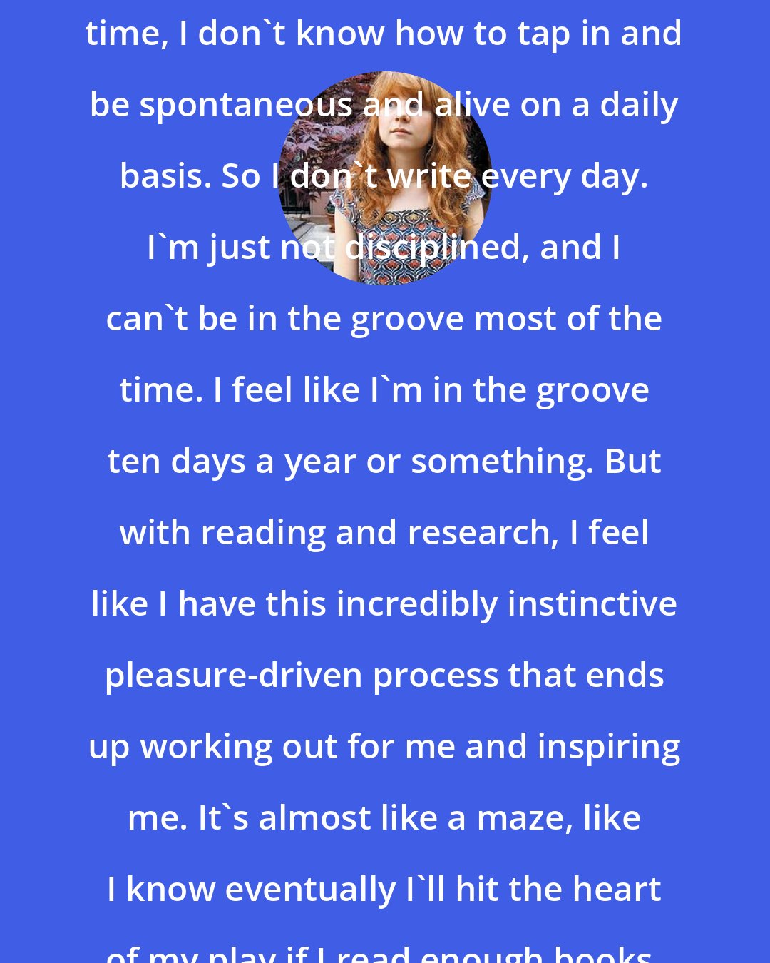 Annie Baker: I feel with writing, so much of the time, I don't know how to tap in and be spontaneous and alive on a daily basis. So I don't write every day. I'm just not disciplined, and I can't be in the groove most of the time. I feel like I'm in the groove ten days a year or something. But with reading and research, I feel like I have this incredibly instinctive pleasure-driven process that ends up working out for me and inspiring me. It's almost like a maze, like I know eventually I'll hit the heart of my play if I read enough books.