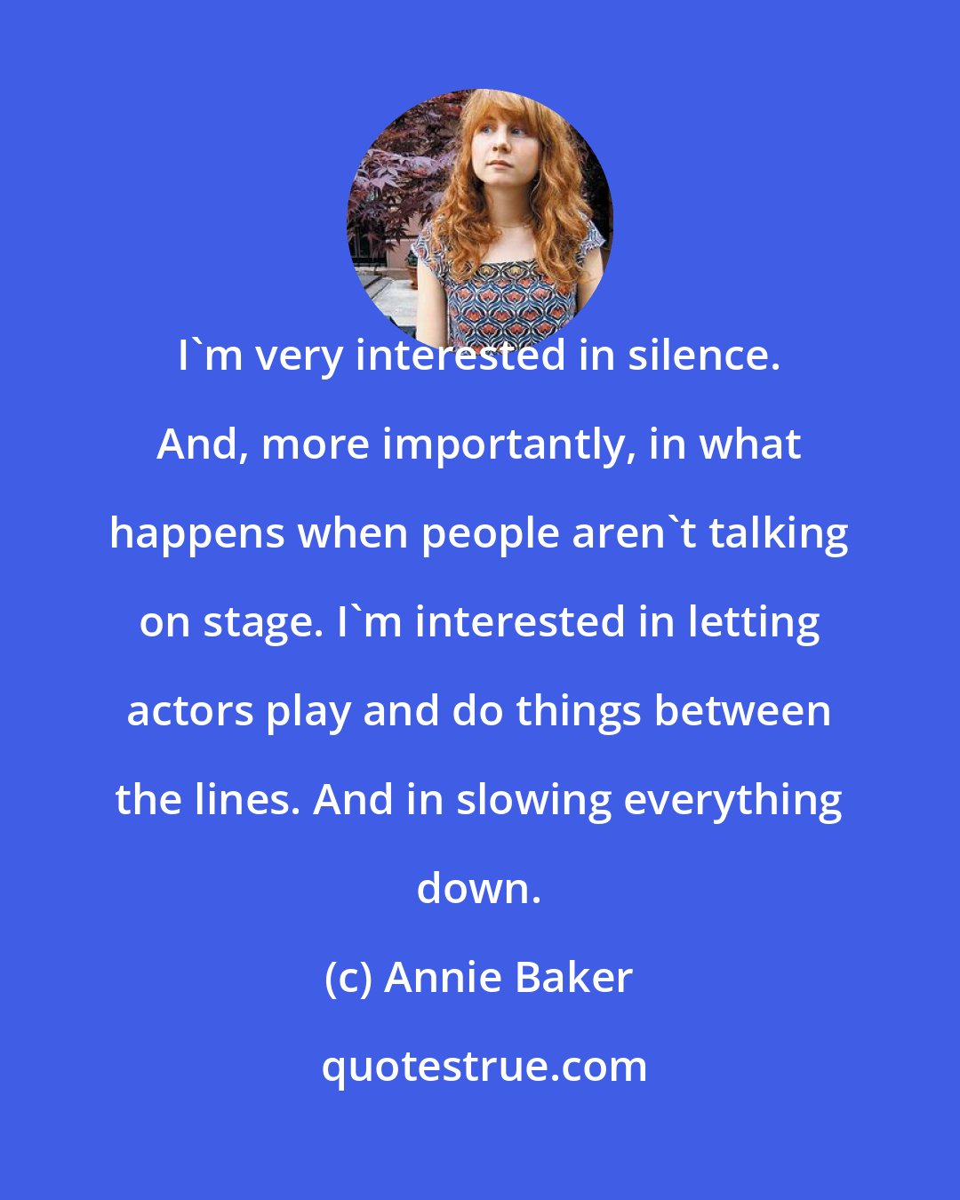 Annie Baker: I'm very interested in silence. And, more importantly, in what happens when people aren't talking on stage. I'm interested in letting actors play and do things between the lines. And in slowing everything down.