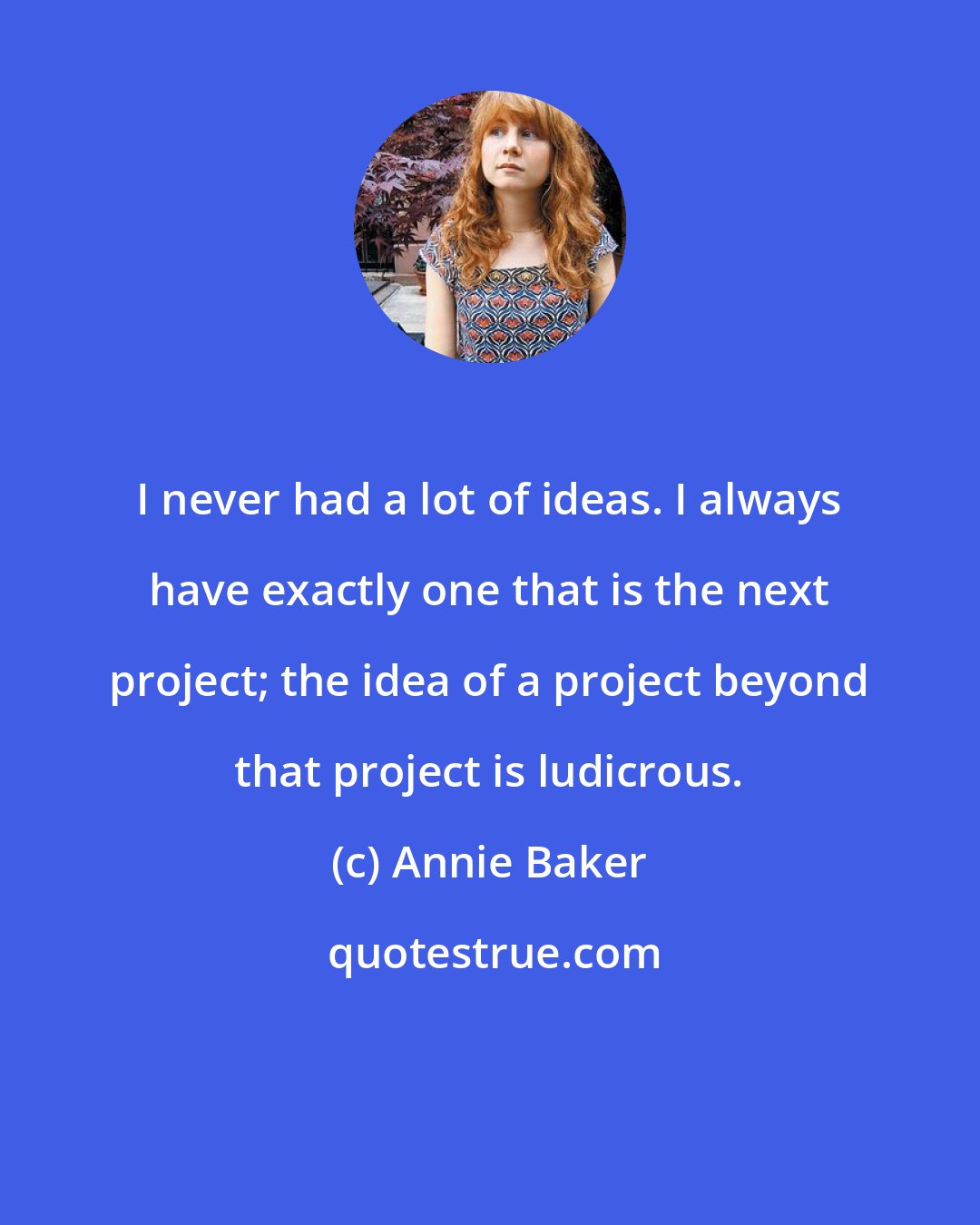 Annie Baker: I never had a lot of ideas. I always have exactly one that is the next project; the idea of a project beyond that project is ludicrous.