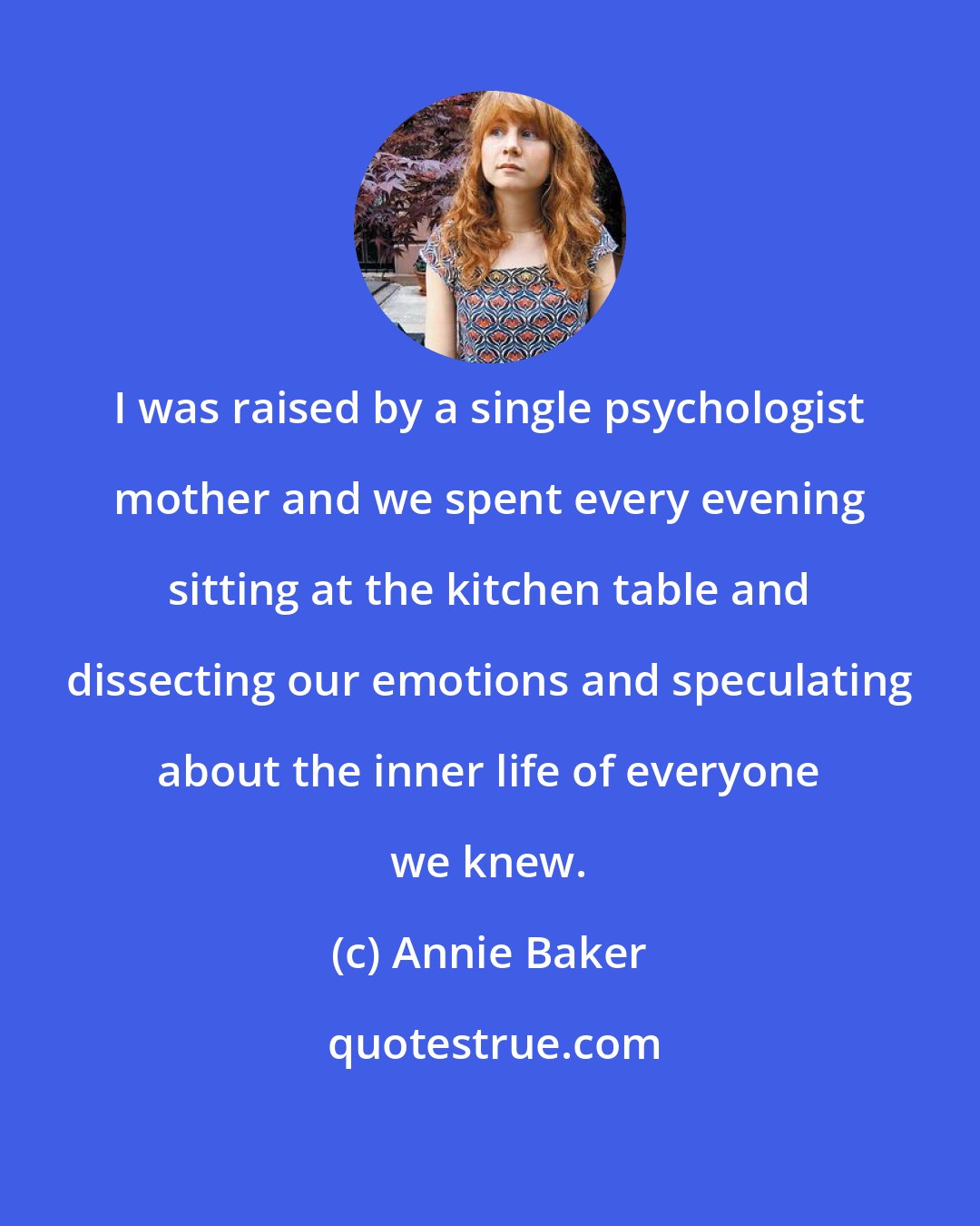 Annie Baker: I was raised by a single psychologist mother and we spent every evening sitting at the kitchen table and dissecting our emotions and speculating about the inner life of everyone we knew.