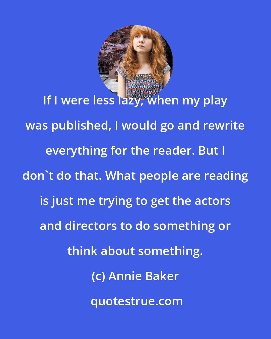 Annie Baker: If I were less lazy, when my play was published, I would go and rewrite everything for the reader. But I don't do that. What people are reading is just me trying to get the actors and directors to do something or think about something.