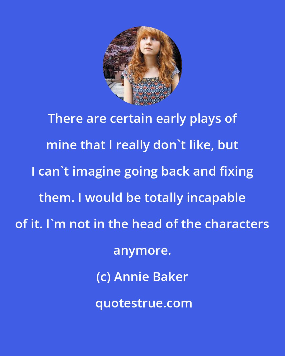 Annie Baker: There are certain early plays of mine that I really don't like, but I can't imagine going back and fixing them. I would be totally incapable of it. I'm not in the head of the characters anymore.