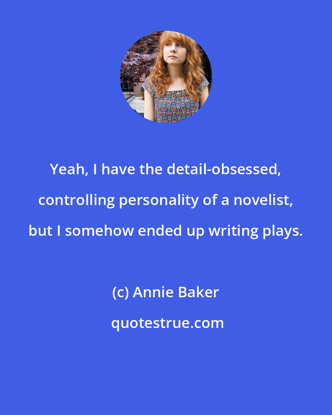 Annie Baker: Yeah, I have the detail-obsessed, controlling personality of a novelist, but I somehow ended up writing plays.