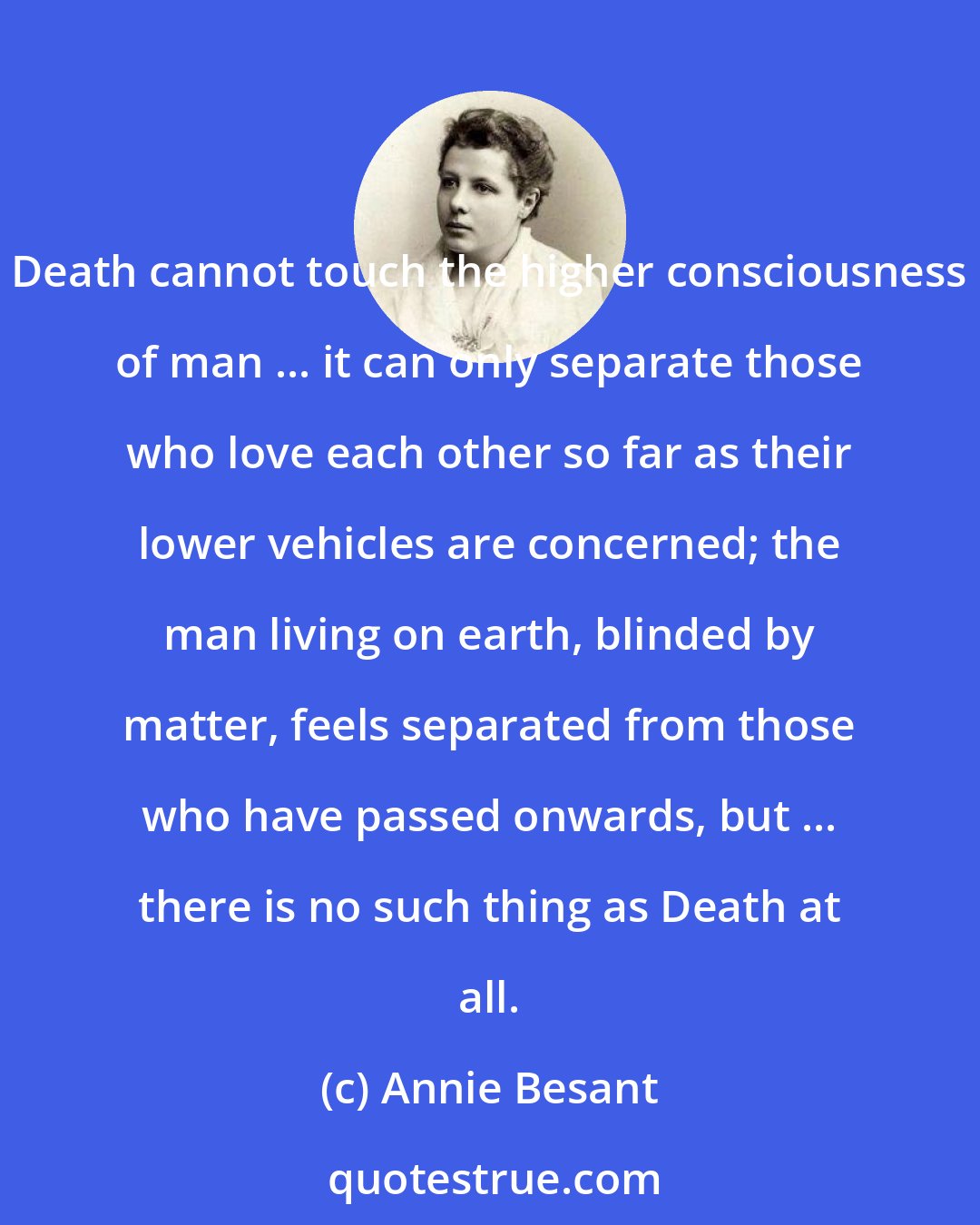 Annie Besant: Death cannot touch the higher consciousness of man ... it can only separate those who love each other so far as their lower vehicles are concerned; the man living on earth, blinded by matter, feels separated from those who have passed onwards, but ... there is no such thing as Death at all.