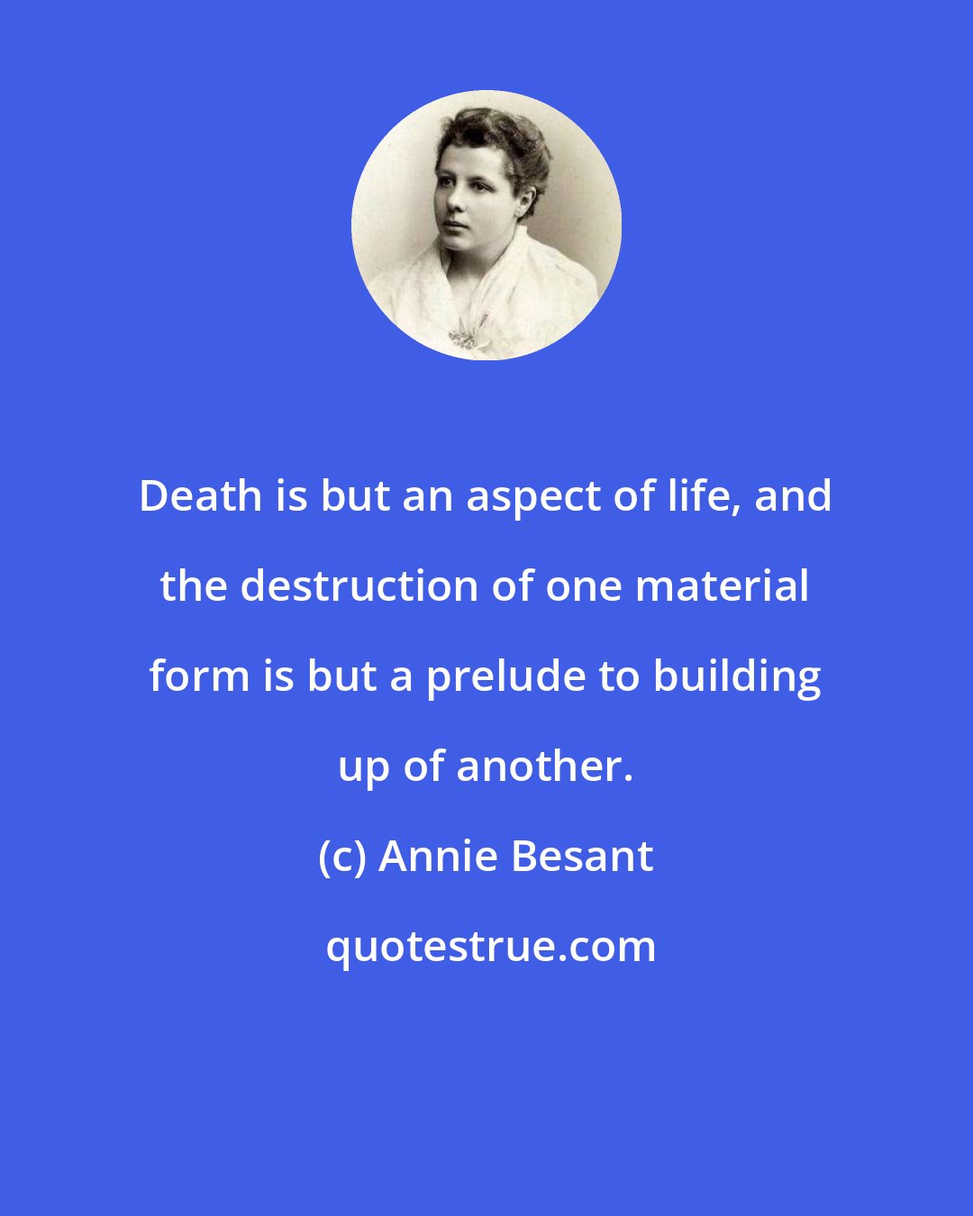 Annie Besant: Death is but an aspect of life, and the destruction of one material form is but a prelude to building up of another.