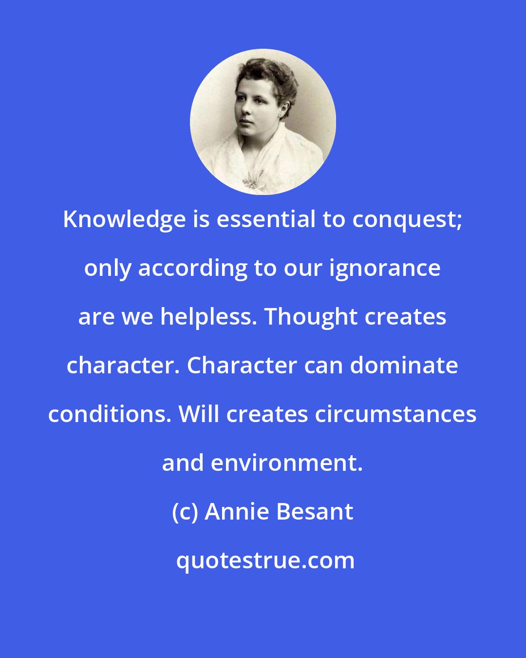 Annie Besant: Knowledge is essential to conquest; only according to our ignorance are we helpless. Thought creates character. Character can dominate conditions. Will creates circumstances and environment.