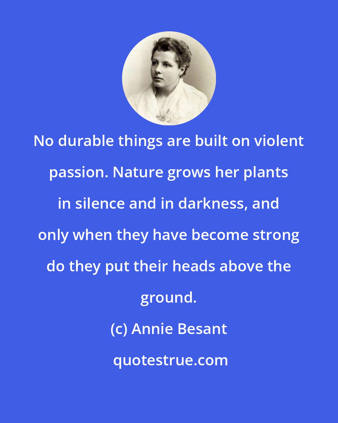 Annie Besant: No durable things are built on violent passion. Nature grows her plants in silence and in darkness, and only when they have become strong do they put their heads above the ground.