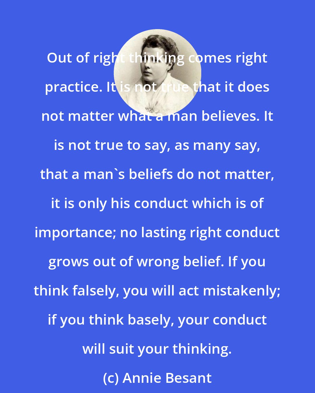 Annie Besant: Out of right thinking comes right practice. It is not true that it does not matter what a man believes. It is not true to say, as many say, that a man's beliefs do not matter, it is only his conduct which is of importance; no lasting right conduct grows out of wrong belief. If you think falsely, you will act mistakenly; if you think basely, your conduct will suit your thinking.