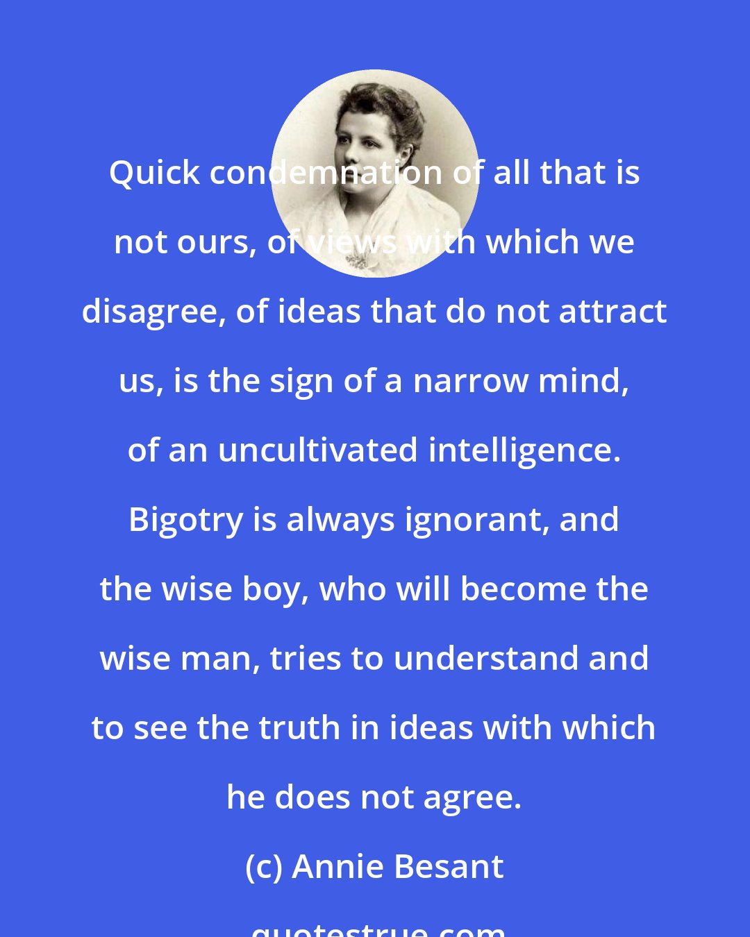 Annie Besant: Quick condemnation of all that is not ours, of views with which we disagree, of ideas that do not attract us, is the sign of a narrow mind, of an uncultivated intelligence. Bigotry is always ignorant, and the wise boy, who will become the wise man, tries to understand and to see the truth in ideas with which he does not agree.