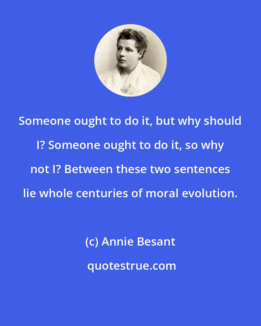 Annie Besant: Someone ought to do it, but why should I? Someone ought to do it, so why not I? Between these two sentences lie whole centuries of moral evolution.