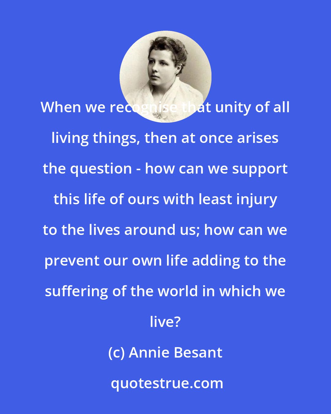 Annie Besant: When we recognise that unity of all living things, then at once arises the question - how can we support this life of ours with least injury to the lives around us; how can we prevent our own life adding to the suffering of the world in which we live?