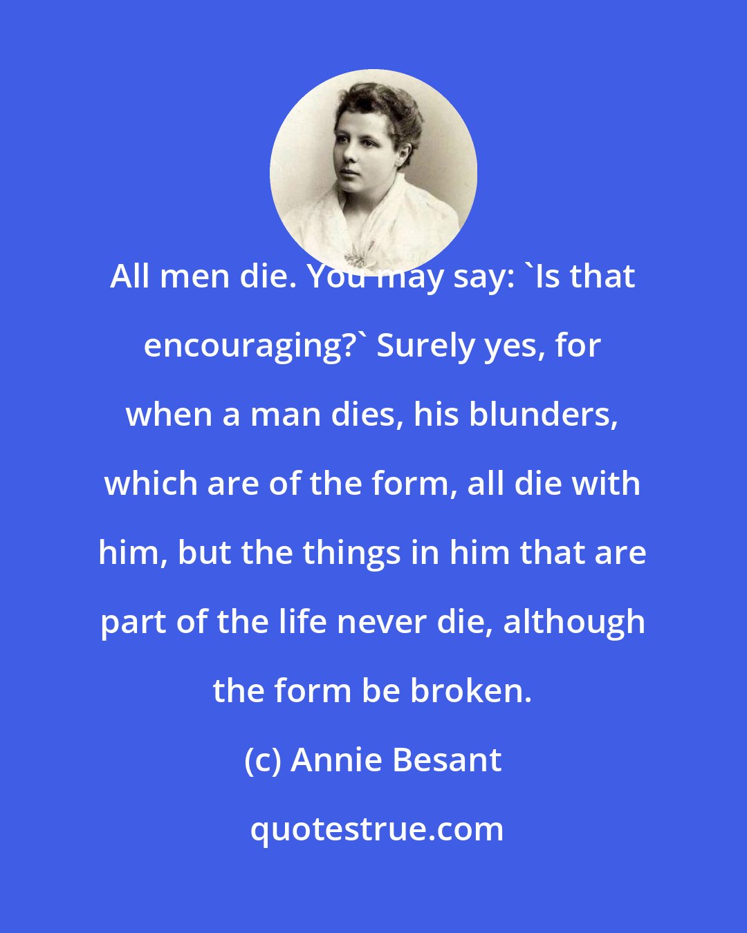 Annie Besant: All men die. You may say: 'Is that encouraging?' Surely yes, for when a man dies, his blunders, which are of the form, all die with him, but the things in him that are part of the life never die, although the form be broken.