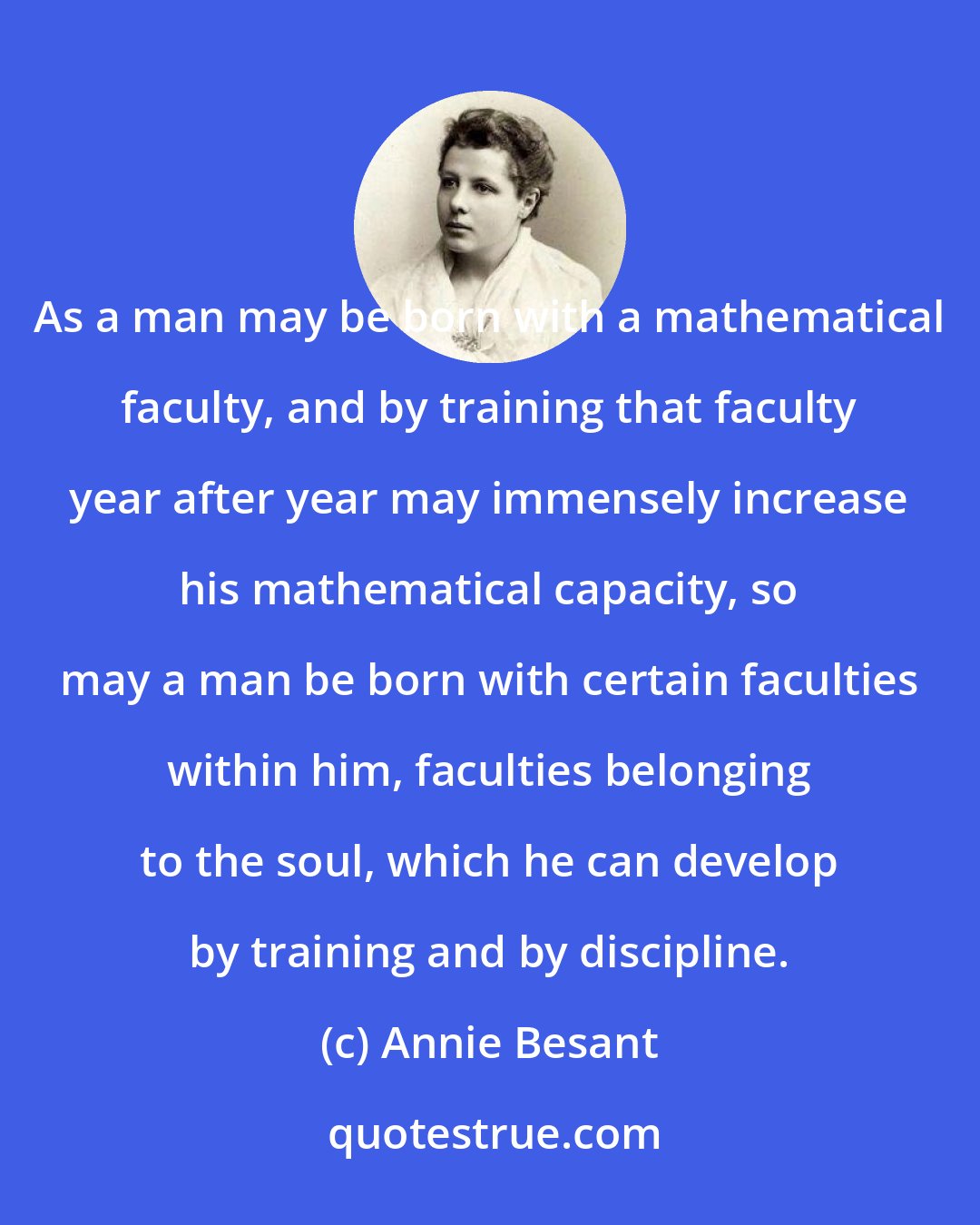 Annie Besant: As a man may be born with a mathematical faculty, and by training that faculty year after year may immensely increase his mathematical capacity, so may a man be born with certain faculties within him, faculties belonging to the soul, which he can develop by training and by discipline.