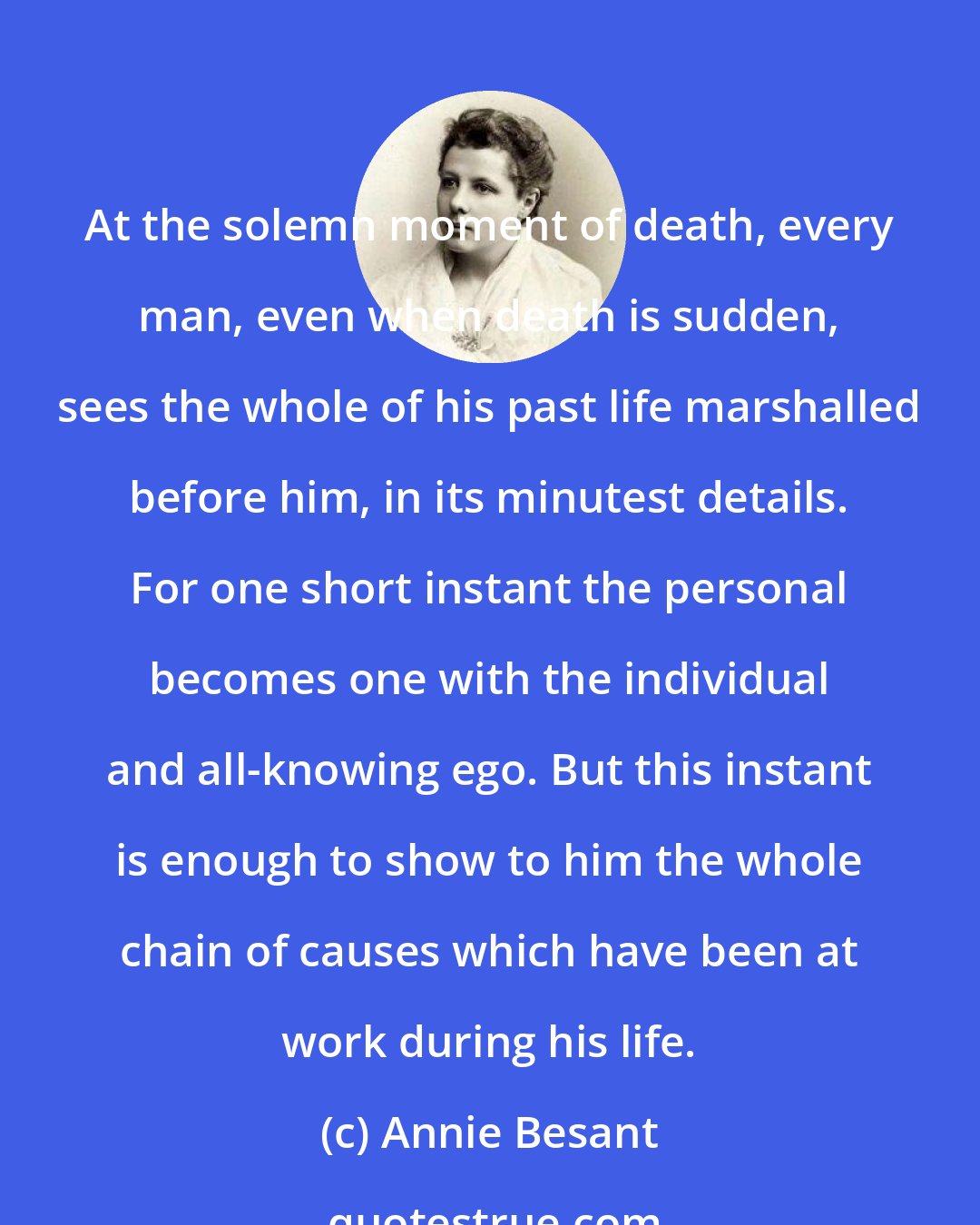 Annie Besant: At the solemn moment of death, every man, even when death is sudden, sees the whole of his past life marshalled before him, in its minutest details. For one short instant the personal becomes one with the individual and all-knowing ego. But this instant is enough to show to him the whole chain of causes which have been at work during his life.