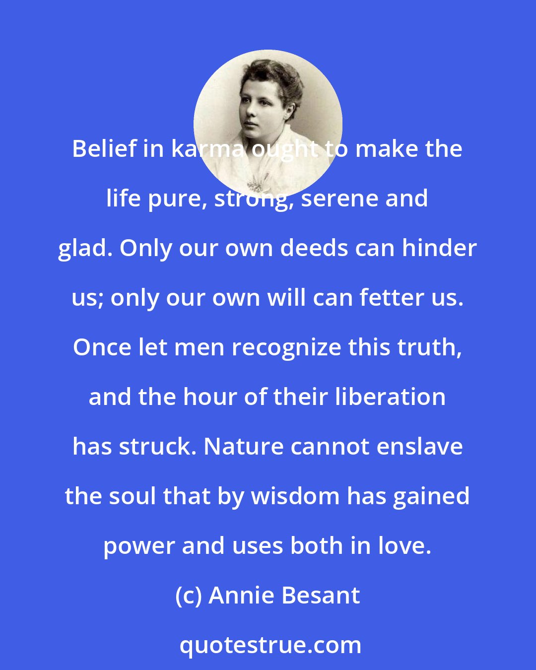 Annie Besant: Belief in karma ought to make the life pure, strong, serene and glad. Only our own deeds can hinder us; only our own will can fetter us. Once let men recognize this truth, and the hour of their liberation has struck. Nature cannot enslave the soul that by wisdom has gained power and uses both in love.