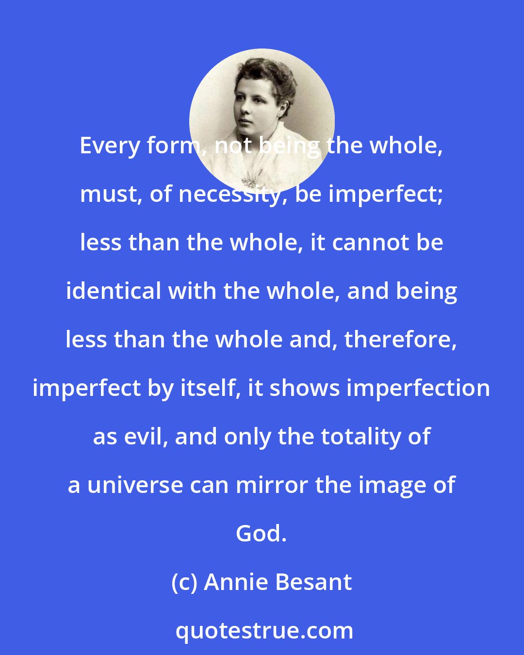 Annie Besant: Every form, not being the whole, must, of necessity, be imperfect; less than the whole, it cannot be identical with the whole, and being less than the whole and, therefore, imperfect by itself, it shows imperfection as evil, and only the totality of a universe can mirror the image of God.